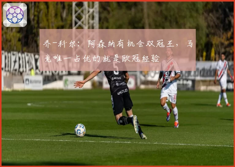 乔-科尔：阿森纳有机会双冠王，马竞唯一占优的就是欧冠经验
