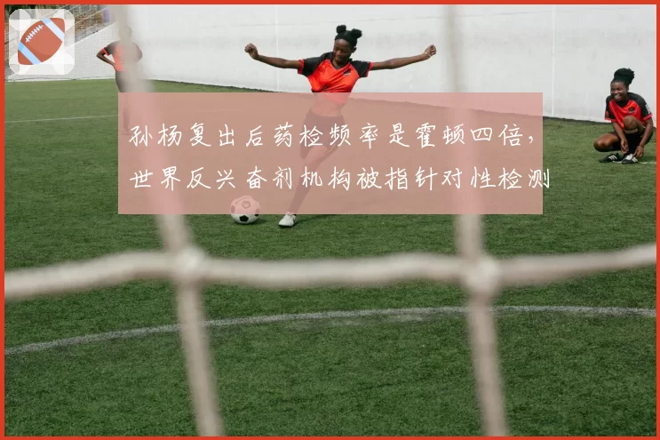 孙杨复出后药检频率是霍顿四倍，世界反兴奋剂机构被指针对性检测