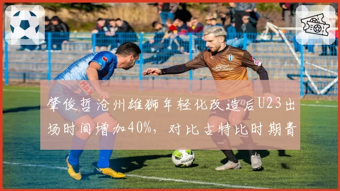 肇俊哲沧州雄狮年轻化改造后U23出场时间增加40%,对比古特比时期青训红利初显