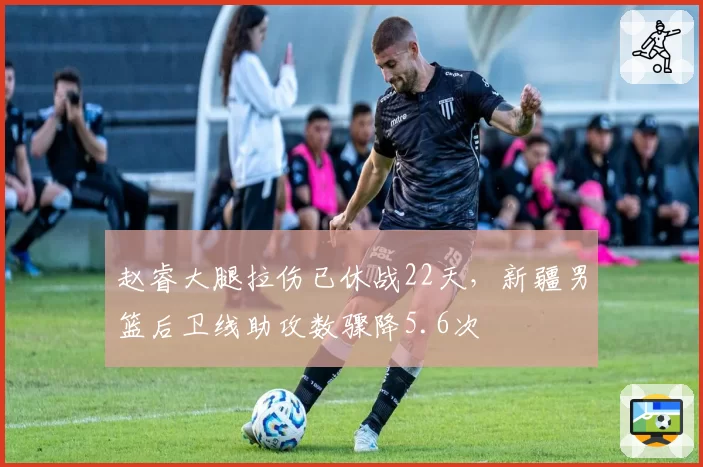 赵睿大腿拉伤已休战22天,新疆男篮后卫线助攻数骤降5.6次
