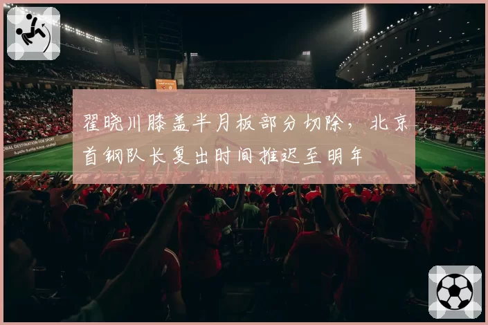 翟晓川膝盖半月板部分切除，北京首钢队长复出时间推迟至明年