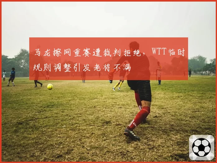 马龙擦网重赛遭裁判拒绝，WTT临时规则调整引发老将不满