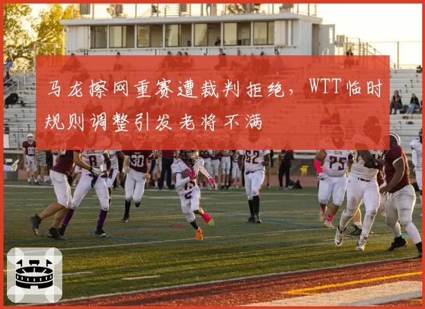马龙擦网重赛遭裁判拒绝，WTT临时规则调整引发老将不满