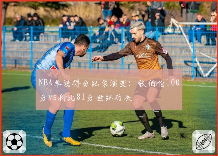 NBA单场得分纪录演变:张伯伦100分vs科比81分世纪对决