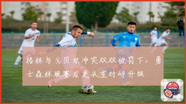 格林与戈贝尔冲突双双被罚下，勇士森林狼赛后更衣室对峙升级