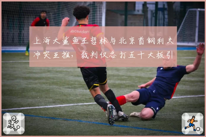 上海大鲨鱼王哲林与北京首钢利夫冲突互推,裁判仅各打五十大板引发双方不满