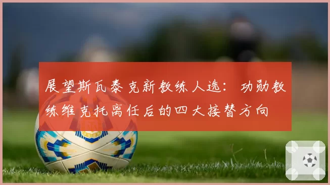 展望斯瓦泰克新教练人选：功勋教练维克托离任后的四大接替方向