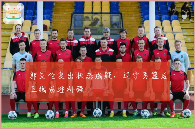 郭艾伦复出状态成疑，辽宁男篮后卫线或迎补强