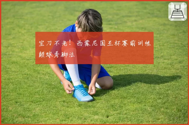 宝刀不老！西蒙尼国王杯赛前训练颠球秀脚法