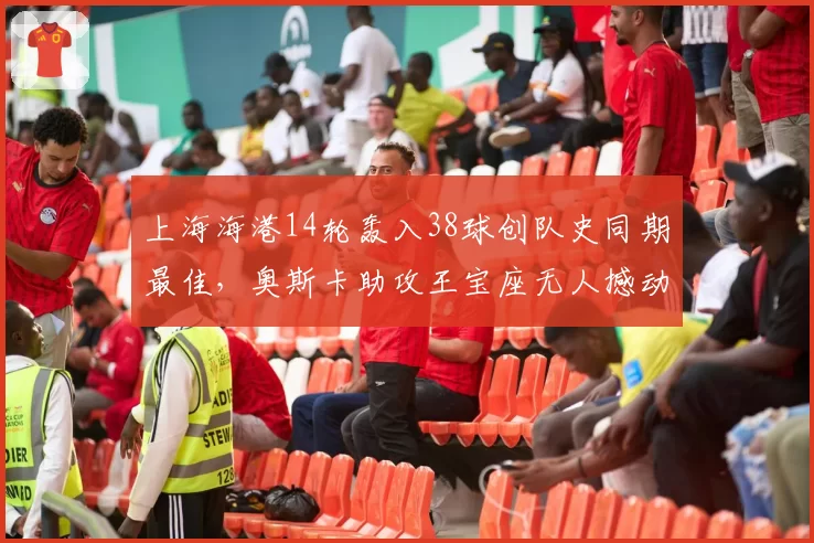 上海海港14轮轰入38球创队史同期最佳,奥斯卡助攻王宝座无人撼动