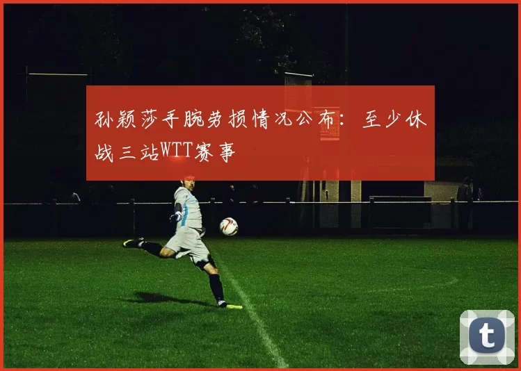 孙颖莎手腕劳损情况公布：至少休战三站WTT赛事