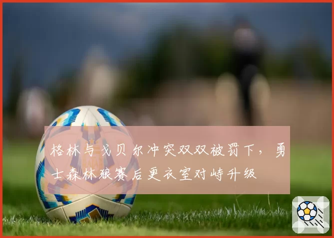 格林与戈贝尔冲突双双被罚下，勇士森林狼赛后更衣室对峙升级