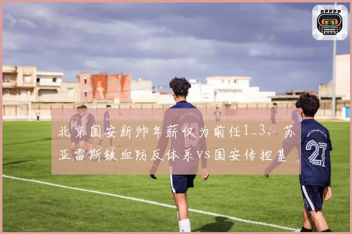 北京国安新帅年薪仅为前任1_3,苏亚雷斯铁血防反体系vs国安传控基因兼容性存疑