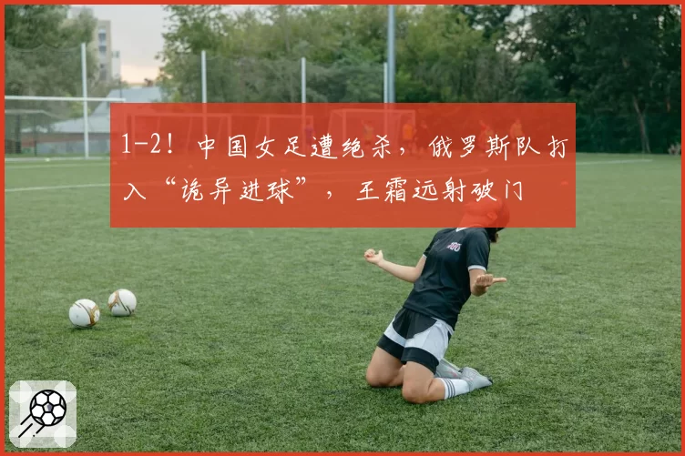 1-2!中国女足遭绝杀,俄罗斯队打入“诡异进球”,王霜远射破门