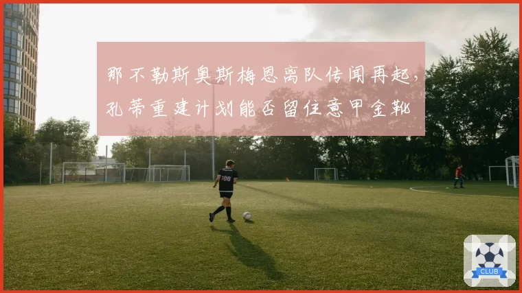 那不勒斯奥斯梅恩离队传闻再起,孔蒂重建计划能否留住意甲金靴