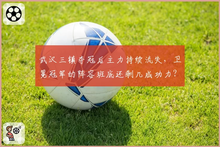 武汉三镇夺冠后主力持续流失，卫冕冠军的阵容班底还剩几成功力？