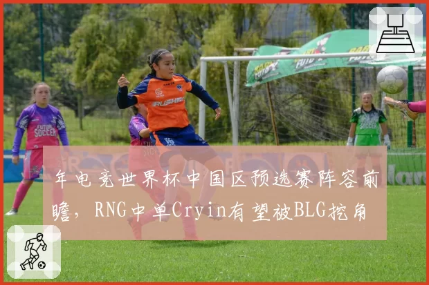 年电竞世界杯中国区预选赛阵容前瞻，RNG中单Cryin有望被BLG挖角