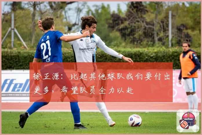徐正源：比起其他球队我们要付出更多，希望队员全力以赴