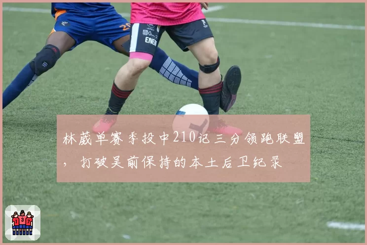 林葳单赛季投中210记三分领跑联盟,打破吴前保持的本土后卫纪录