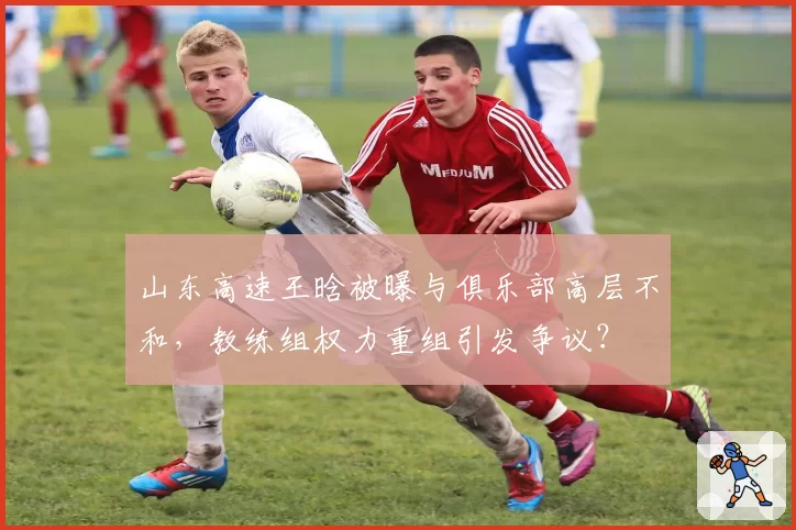 山东高速王晗被曝与俱乐部高层不和，教练组权力重组引发争议？