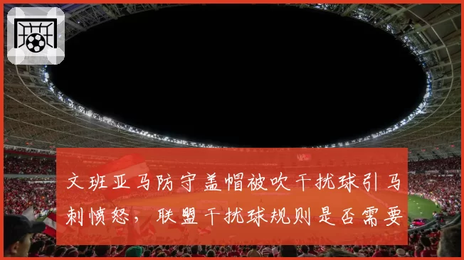 文班亚马防守盖帽被吹干扰球引马刺愤怒，联盟干扰球规则是否需要重新定义？