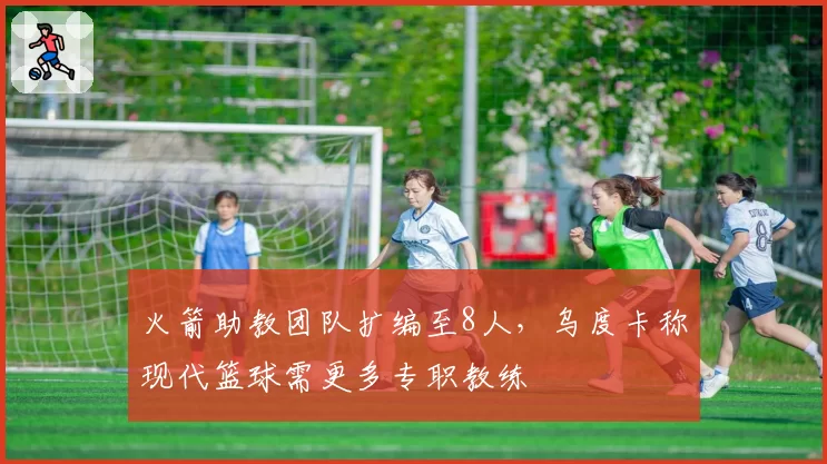 火箭助教团队扩编至8人，乌度卡称现代篮球需更多专职教练