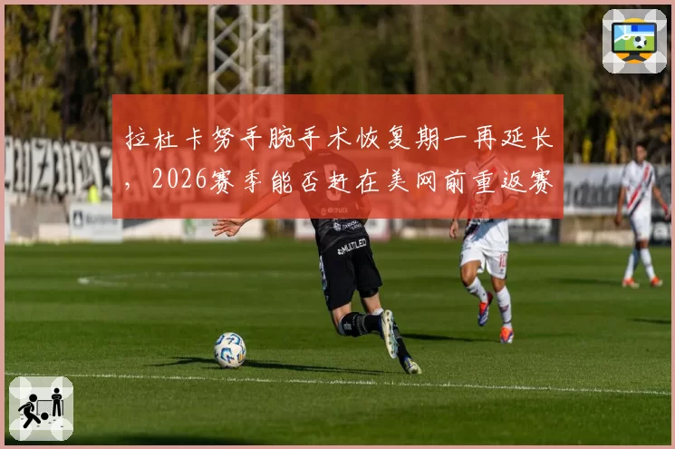 拉杜卡努手腕手术恢复期一再延长，2026赛季能否赶在美网前重返赛场？