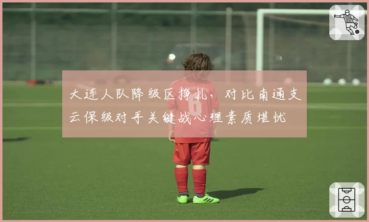大连人队降级区挣扎,对比南通支云保级对手关键战心理素质堪忧