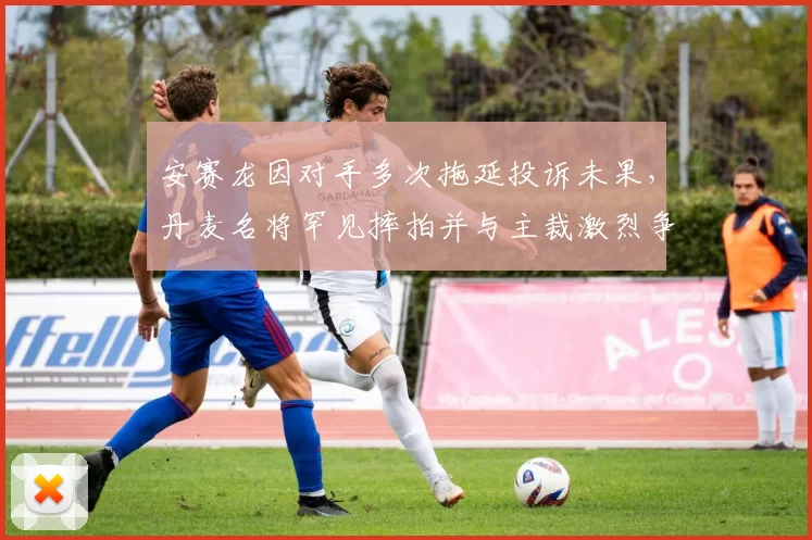 安赛龙因对手多次拖延投诉未果，丹麦名将罕见摔拍并与主裁激烈争论