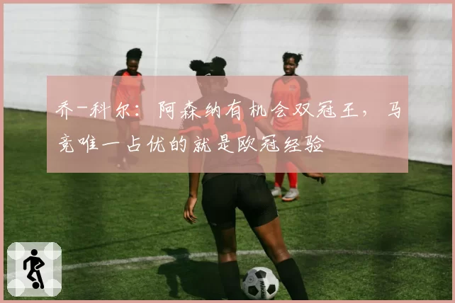 乔-科尔：阿森纳有机会双冠王，马竞唯一占优的就是欧冠经验