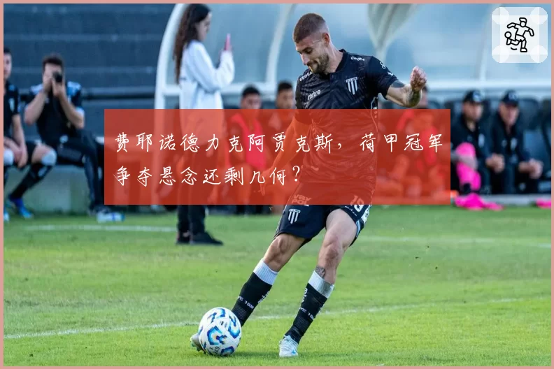 费耶诺德力克阿贾克斯,荷甲冠军争夺悬念还剩几何?