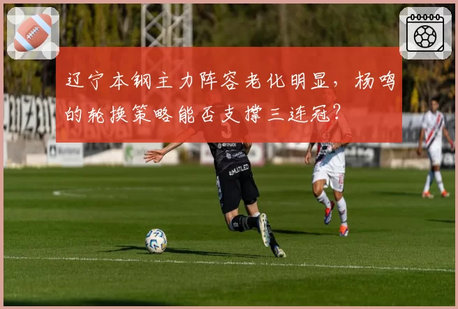 辽宁本钢主力阵容老化明显，杨鸣的轮换策略能否支撑三连冠？