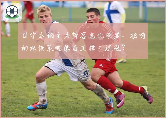 辽宁本钢主力阵容老化明显，杨鸣的轮换策略能否支撑三连冠？