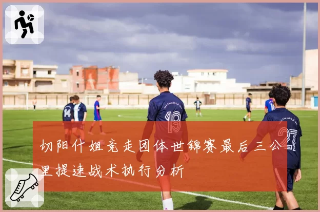 切阳什姐竞走团体世锦赛最后三公里提速战术执行分析