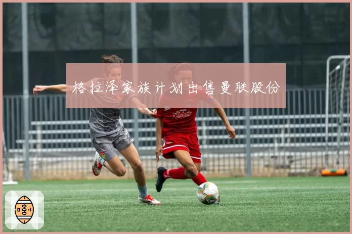 格拉泽家族计划出售曼联股份
