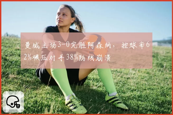 曼城主场3-0完胜阿森纳，控球率62%碾压对手38%防线崩溃