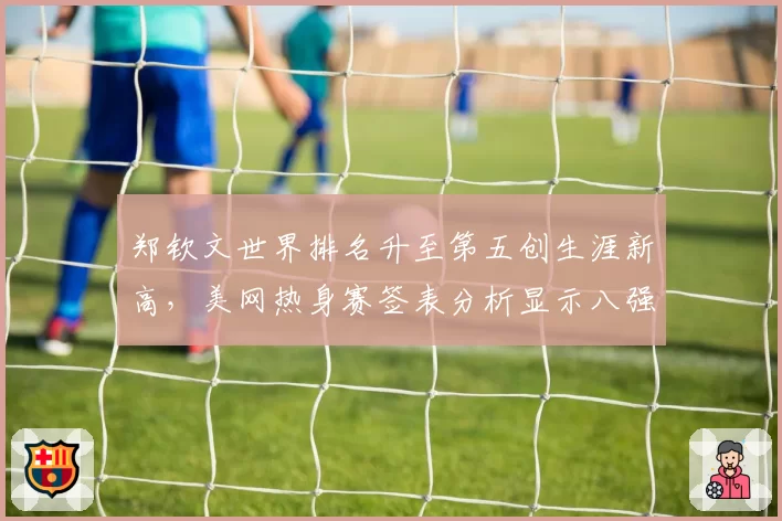 郑钦文世界排名升至第五创生涯新高,美网热身赛签表分析显示八强前景明朗__br_