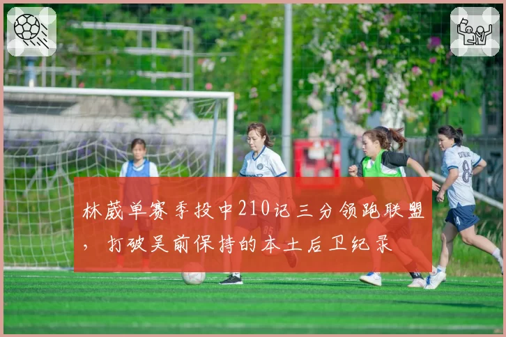 林葳单赛季投中210记三分领跑联盟,打破吴前保持的本土后卫纪录