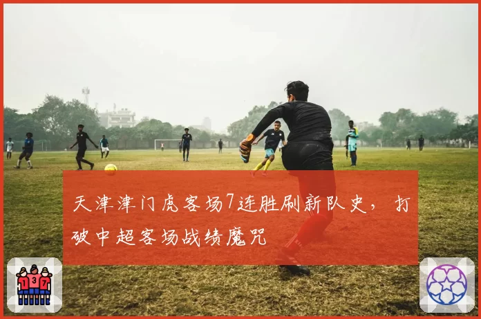 天津津门虎客场7连胜刷新队史,打破中超客场战绩魔咒