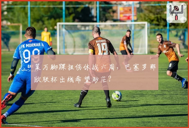 莱万脚踝扭伤休战六周，巴塞罗那欧联杯出线希望渺茫？