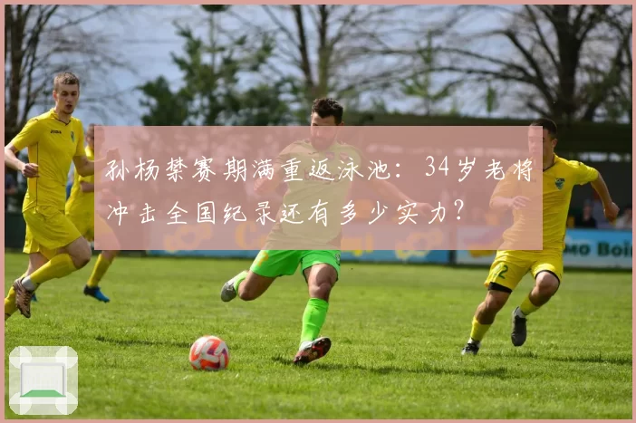 孙杨禁赛期满重返泳池：34岁老将冲击全国纪录还有多少实力？
