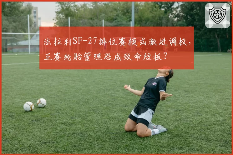 法拉利SF-27排位赛模式激进调校，正赛轮胎管理恐成致命短板？