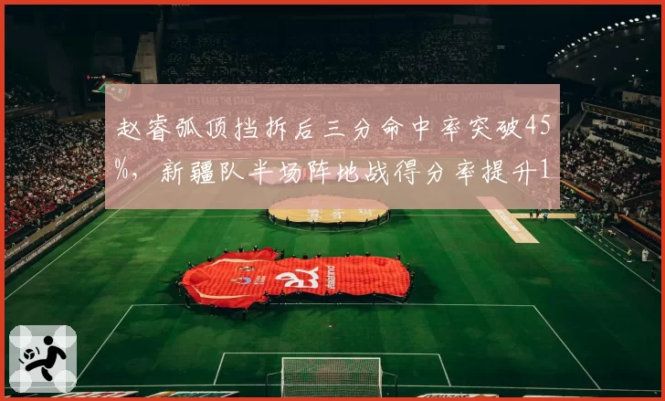 赵睿弧顶挡拆后三分命中率突破45%，新疆队半场阵地战得分率提升12%