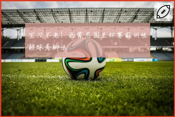 宝刀不老！西蒙尼国王杯赛前训练颠球秀脚法