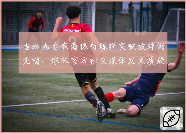 吉林九台农商银行琼斯突破被绊倒无哨,球队官方社交媒体发文质疑