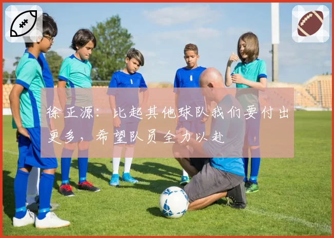 徐正源:比起其他球队我们要付出更多,希望队员全力以赴