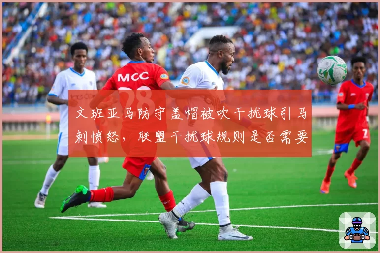 文班亚马防守盖帽被吹干扰球引马刺愤怒，联盟干扰球规则是否需要重新定义？