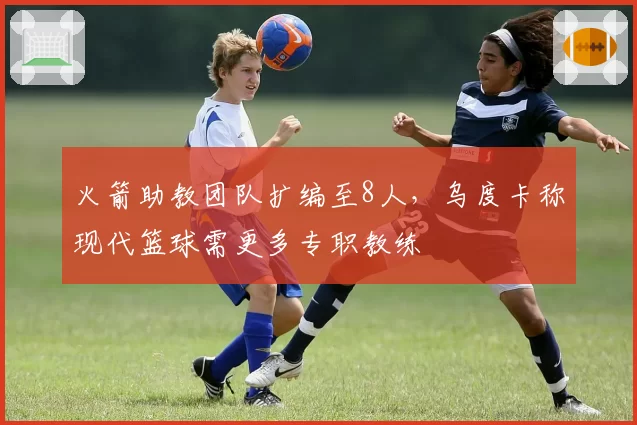 火箭助教团队扩编至8人，乌度卡称现代篮球需更多专职教练
