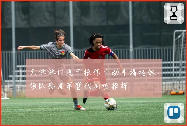 天津津门虎于根伟主动申请轮休,领队孙建军暂代训练指挥