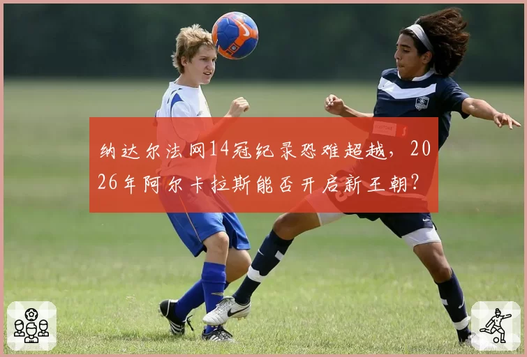 纳达尔法网14冠纪录恐难超越，2026年阿尔卡拉斯能否开启新王朝？